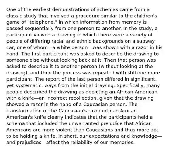 One of the earliest demonstrations of schemas came from a classic study that involved a procedure similar to the children's game of "telephone," in which information from memory is passed sequentially from one person to another. In the study, a participant viewed a drawing in which there were a variety of people of differing racial and ethnic backgrounds on a subway car, one of whom—a white person—was shown with a razor in his hand. The first participant was asked to describe the drawing to someone else without looking back at it. Then that person was asked to describe it to another person (without looking at the drawing), and then the process was repeated with still one more participant. The report of the last person differed in significant, yet systematic, ways from the initial drawing. Specifically, many people described the drawing as depicting an African American with a knife—an incorrect recollection, given that the drawing showed a razor in the hand of a Caucasian person. The transformation of the Caucasian's razor into an African American's knife clearly indicates that the participants held a schema that included the unwarranted prejudice that African Americans are more violent than Caucasians and thus more apt to be holding a knife. In short, our expectations and knowledge—and prejudices—affect the reliability of our memories. ​