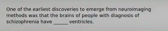 One of the earliest discoveries to emerge from neuroimaging methods was that the brains of people with diagnosis of schizophrenia have ______ ventricles.