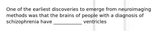 One of the earliest discoveries to emerge from neuroimaging methods was that the brains of people with a diagnosis of schizophrenia have ____________ ventricles