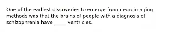 One of the earliest discoveries to emerge from neuroimaging methods was that the brains of people with a diagnosis of schizophrenia have _____ ventricles.