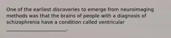 One of the earliest discoveries to emerge from neuroimaging methods was that the brains of people with a diagnosis of schizophrenia have a condition called ventricular _________________________.
