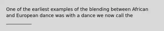 One of the earliest examples of the blending between African and European dance was with a dance we now call the ___________