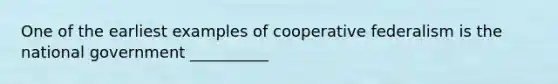 One of the earliest examples of cooperative federalism is the national government __________