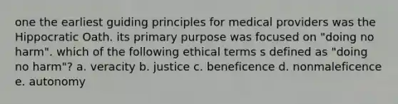 one the earliest guiding principles for medical providers was the Hippocratic Oath. its primary purpose was focused on "doing no harm". which of the following ethical terms s defined as "doing no harm"? a. veracity b. justice c. beneficence d. nonmaleficence e. autonomy