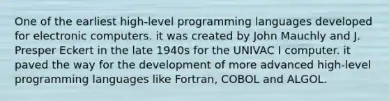 One of the earliest high-level programming languages developed for electronic computers. it was created by John Mauchly and J. Presper Eckert in the late 1940s for the UNIVAC I computer. it paved the way for the development of more advanced high-level programming languages like Fortran, COBOL and ALGOL.