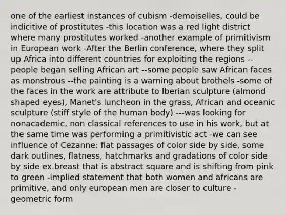 one of the earliest instances of cubism -demoiselles, could be indicitive of prostitutes -this location was a red light district where many prostitutes worked -another example of primitivism in European work -After the Berlin conference, where they split up Africa into different countries for exploiting the regions --people began selling African art --some people saw African faces as monstrous --the painting is a warning about brothels -some of the faces in the work are attribute to Iberian sculpture (almond shaped eyes), Manet's luncheon in the grass, African and oceanic sculpture (stiff style of the human body) ---was looking for nonacademic, non classical references to use in his work, but at the same time was performing a primitivistic act -we can see influence of Cezanne: flat passages of color side by side, some dark outlines, flatness, hatchmarks and gradations of color side by side ex.breast that is abstract square and is shifting from pink to green -implied statement that both women and africans are primitive, and only european men are closer to culture -geometric form