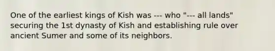 One of the earliest kings of Kish was --- who "--- all lands" securing the 1st dynasty of Kish and establishing rule over ancient Sumer and some of its neighbors.