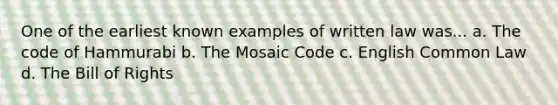 One of the earliest known examples of written law was... a. The code of Hammurabi b. The Mosaic Code c. English Common Law d. The Bill of Rights