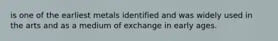 is one of the earliest metals identified and was widely used in the arts and as a medium of exchange in early ages.