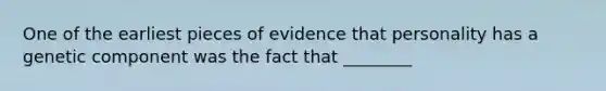 One of the earliest pieces of evidence that personality has a genetic component was the fact that ________