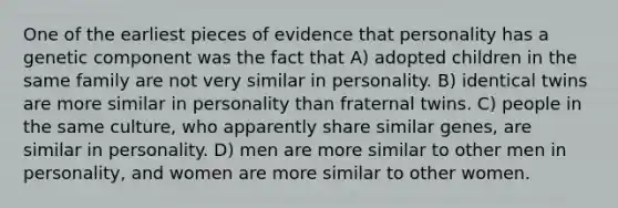 One of the earliest pieces of evidence that personality has a genetic component was the fact that A) adopted children in the same family are not very similar in personality. B) identical twins are more similar in personality than fraternal twins. C) people in the same culture, who apparently share similar genes, are similar in personality. D) men are more similar to other men in personality, and women are more similar to other women.