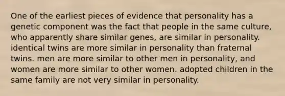 One of the earliest pieces of evidence that personality has a genetic component was the fact that people in the same culture, who apparently share similar genes, are similar in personality. identical twins are more similar in personality than fraternal twins. men are more similar to other men in personality, and women are more similar to other women. adopted children in the same family are not very similar in personality.