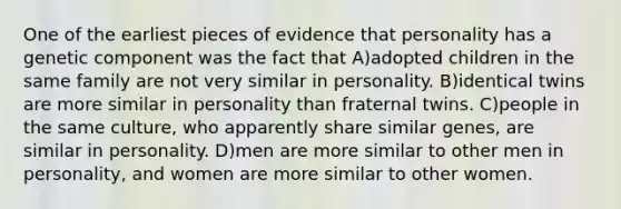 One of the earliest pieces of evidence that personality has a genetic component was the fact that A)adopted children in the same family are not very similar in personality. B)identical twins are more similar in personality than fraternal twins. C)people in the same culture, who apparently share similar genes, are similar in personality. D)men are more similar to other men in personality, and women are more similar to other women.