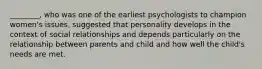 ________, who was one of the earliest psychologists to champion women's issues, suggested that personality develops in the context of social relationships and depends particularly on the relationship between parents and child and how well the child's needs are met.