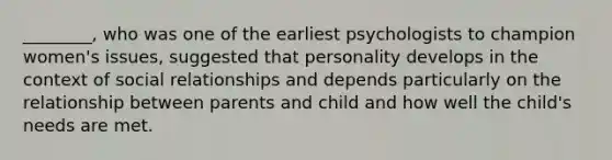 ________, who was one of the earliest psychologists to champion women's issues, suggested that personality develops in the context of social relationships and depends particularly on the relationship between parents and child and how well the child's needs are met.