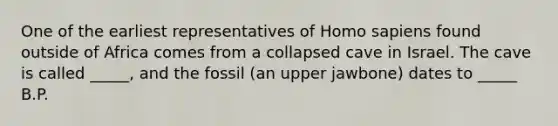 One of the earliest representatives of Homo sapiens found outside of Africa comes from a collapsed cave in Israel. The cave is called _____, and the fossil (an upper jawbone) dates to _____ B.P.