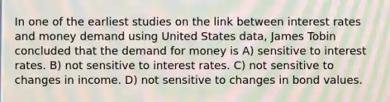 In one of the earliest studies on the link between interest rates and money demand using United States data, James Tobin concluded that <a href='https://www.questionai.com/knowledge/klIDlybqd8-the-demand-for-money' class='anchor-knowledge'>the demand for money</a> is A) sensitive to interest rates. B) not sensitive to interest rates. C) not sensitive to changes in income. D) not sensitive to changes in bond values.