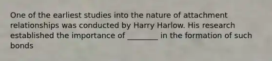 One of the earliest studies into the nature of attachment relationships was conducted by Harry Harlow. His research established the importance of ________ in the formation of such bonds