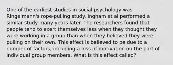 One of the earliest studies in social psychology was Ringelmann's rope-pulling study. Ingham et al performed a similar study many years later. The researchers found that people tend to exert themselves less when they thought they were working in a group than when they believed they were pulling on their own. This effect is believed to be due to a number of factors, including a loss of motivation on the part of individual group members. What is this effect called?