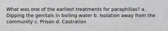 What was one of the earliest treatments for paraphilias? a. Dipping the genitals in boiling water b. Isolation away from the community c. Prison d. Castration