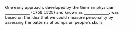 One early approach, developed by the German physician _____________ (1758-1828) and known as _____________, was based on the idea that we could measure personality by assessing the patterns of bumps on people's skulls