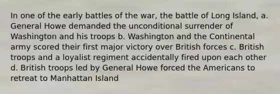 In one of the early battles of the war, the battle of Long Island, a. General Howe demanded the unconditional surrender of Washington and his troops b. Washington and the Continental army scored their first major victory over British forces c. British troops and a loyalist regiment accidentally fired upon each other d. British troops led by General Howe forced the Americans to retreat to Manhattan Island