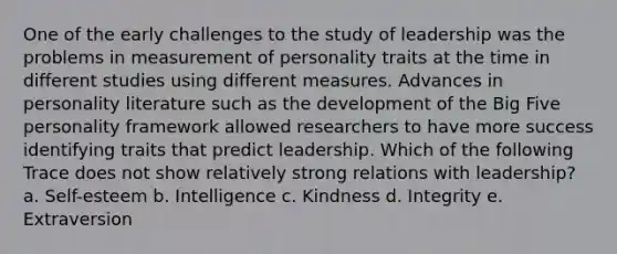 One of the early challenges to the study of leadership was the problems in measurement of personality traits at the time in different studies using different measures. Advances in personality literature such as the development of the Big Five personality framework allowed researchers to have more success identifying traits that predict leadership. Which of the following Trace does not show relatively strong relations with leadership? a. Self-esteem b. Intelligence c. Kindness d. Integrity e. Extraversion