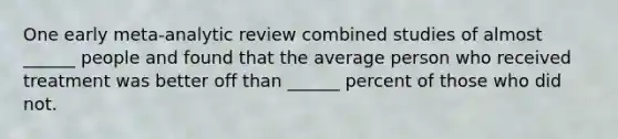 One early meta-analytic review combined studies of almost ______ people and found that the average person who received treatment was better off than ______ percent of those who did not.