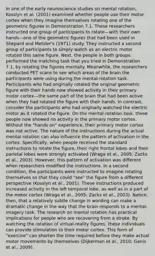 In one of the early neuroscience studies on mental rotation, Kosslyn et al. (2001) examined whether people use their motor cortex when they imagine themselves rotating one of the geometric figures in Demonstration 7.1. These researchers instructed one group of participants to rotate—with their own hands—one of the geometric figures that had been used in Shepard and Metzler's (1971) study. They instructed a second group of participants to simply watch as an electric motor rotated this same figure. Next, the people in both groups performed the matching task that you tried in Demonstration 7.1, by rotating the figures mentally. Meanwhile, the researchers conducted PET scans to see which areas of the brain the participants were using during the mental-rotation task. Participants who had originally rotated the original geometric figure with their hands now showed activity in their primary motor cortex—the same part of the brain that had been active when they had rotated the figure with their hands. In contrast, consider the participants who had originally watched the electric motor as it rotated the figure. On the mental-rotation task, these people now showed no activity in the primary motor cortex. Without the "hands on" experience, their primary motor cortex was not active. The nature of the instructions during the actual mental rotation can also influence the pattern of activation in the cortex. Specifically, when people received the standard instructions to rotate the figure, their right frontal lobes and their parietal lobes were strongly activated (Wraga et al., 2005; Zacks et al., 2003). However, this pattern of activation was different when researchers modified the instructions. In a second condition, the participants were instructed to imagine rotating themselves so that they could "see" the figure from a different perspective (Kosslyn et al., 2001). These instructions produced increased activity in the left temporal lobe, as well as in a part of the motor cortex (Wraga et al., 2005; Zacks et al., 2003). Notice, then, that a relatively subtle change in wording can make a dramatic change in the way that the brain responds to a mental-imagery task. The research on mental rotation has practical implications for people who are recovering from a stroke. By watching the rotation of virtual-reality figures, these individuals can provide stimulation to their motor cortex. This form of "exercise" can shorten the time required before they make actual motor movements by themselves (Dijkerman et al., 2010; Ganis et al., 2009).