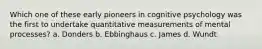 Which one of these early pioneers in cognitive psychology was the first to undertake quantitative measurements of mental processes? a. Donders b. Ebbinghaus c. James d. Wundt