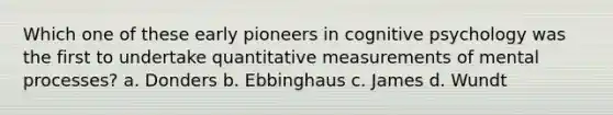 Which one of these early pioneers in cognitive psychology was the first to undertake quantitative measurements of mental processes? a. Donders b. Ebbinghaus c. James d. Wundt