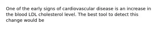 One of the early signs of cardiovascular disease is an increase in the blood LDL cholesterol level. The best tool to detect this change would be