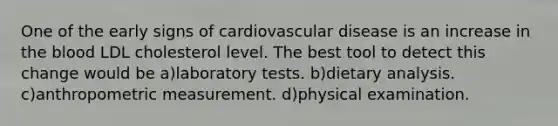 One of the early signs of cardiovascular disease is an increase in the blood LDL cholesterol level. The best tool to detect this change would be a)laboratory tests. b)dietary analysis. c)anthropometric measurement. d)physical examination.