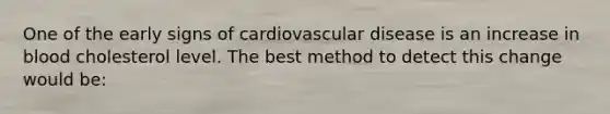 One of the early signs of cardiovascular disease is an increase in blood cholesterol level. The best method to detect this change would be: