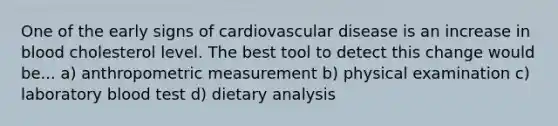 One of the early signs of cardiovascular disease is an increase in blood cholesterol level. The best tool to detect this change would be... a) anthropometric measurement b) physical examination c) laboratory blood test d) dietary analysis