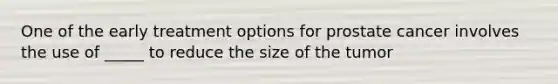 One of the early treatment options for prostate cancer involves the use of _____ to reduce the size of the tumor