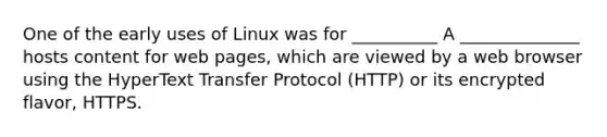 One of the early uses of Linux was for __________ A ______________ hosts content for web pages, which are viewed by a web browser using the HyperText Transfer Protocol (HTTP) or its encrypted flavor, HTTPS.