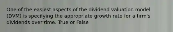 One of the easiest aspects of the dividend valuation model (DVM) is specifying the appropriate growth rate for a firm's dividends over time. True or False