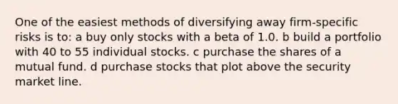 One of the easiest methods of diversifying away firm-specific risks is to: a buy only stocks with a beta of 1.0. b build a portfolio with 40 to 55 individual stocks. c purchase the shares of a mutual fund. d purchase stocks that plot above the security market line.