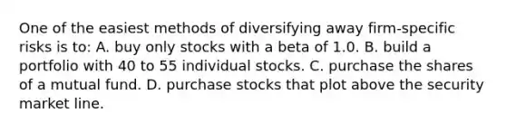 One of the easiest methods of diversifying away firm-specific risks is to: A. buy only stocks with a beta of 1.0. B. build a portfolio with 40 to 55 individual stocks. C. purchase the shares of a mutual fund. D. purchase stocks that plot above the security market line.