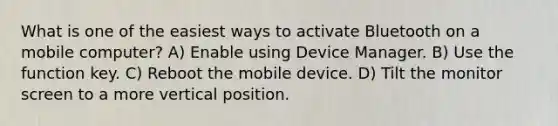 What is one of the easiest ways to activate Bluetooth on a mobile computer? A) Enable using Device Manager. B) Use the function key. C) Reboot the mobile device. D) Tilt the monitor screen to a more vertical position.