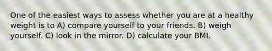 One of the easiest ways to assess whether you are at a healthy weight is to A) compare yourself to your friends. B) weigh yourself. C) look in the mirror. D) calculate your BMI.