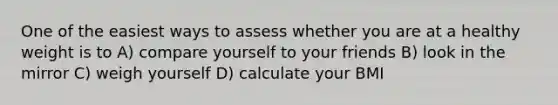 One of the easiest ways to assess whether you are at a healthy weight is to A) compare yourself to your friends B) look in the mirror C) weigh yourself D) calculate your BMI