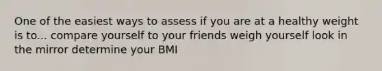 One of the easiest ways to assess if you are at a healthy weight is to... compare yourself to your friends weigh yourself look in the mirror determine your BMI