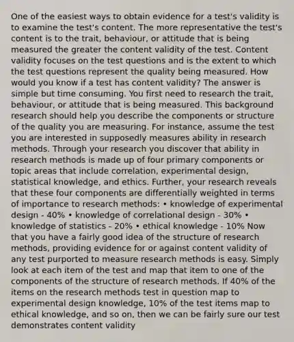 One of the easiest ways to obtain evidence for a test's validity is to examine the test's content. The more representative the test's content is to the trait, behaviour, or attitude that is being measured the greater the content validity of the test. Content validity focuses on the test questions and is the extent to which the test questions represent the quality being measured. How would you know if a test has content validity? The answer is simple but time consuming. You first need to research the trait, behaviour, or attitude that is being measured. This background research should help you describe the components or structure of the quality you are measuring. For instance, assume the test you are interested in supposedly measures ability in research methods. Through your research you discover that ability in research methods is made up of four primary components or topic areas that include correlation, experimental design, statistical knowledge, and ethics. Further, your research reveals that these four components are differentially weighted in terms of importance to research methods: • knowledge of experimental design - 40% • knowledge of correlational design - 30% • knowledge of statistics - 20% • ethical knowledge - 10% Now that you have a fairly good idea of the structure of research methods, providing evidence for or against content validity of any test purported to measure research methods is easy. Simply look at each item of the test and map that item to one of the components of the structure of research methods. If 40% of the items on the research methods test in question map to experimental design knowledge, 10% of the test items map to ethical knowledge, and so on, then we can be fairly sure our test demonstrates content validity