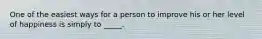 One of the easiest ways for a person to improve his or her level of happiness is simply to _____.