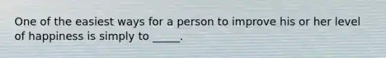 One of the easiest ways for a person to improve his or her level of happiness is simply to _____.