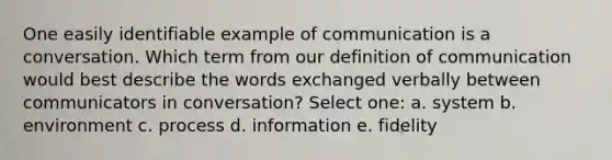 One easily identifiable example of communication is a conversation. Which term from our definition of communication would best describe the words exchanged verbally between communicators in conversation? Select one: a. system b. environment c. process d. information e. fidelity