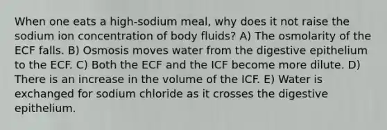 When one eats a high-sodium meal, why does it not raise the sodium ion concentration of body fluids? A) The osmolarity of the ECF falls. B) Osmosis moves water from the digestive epithelium to the ECF. C) Both the ECF and the ICF become more dilute. D) There is an increase in the volume of the ICF. E) Water is exchanged for sodium chloride as it crosses the digestive epithelium.