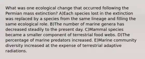 What was one ecological change that occurred following the Permian mass extinction? A)Each species lost in the extinction was replaced by a species from the same lineage and filling the same ecological role. B)The number of marine genera has decreased steadily to the present day. C)Mammal species became a smaller component of terrestrial food webs. D)The percentage of marine predators increased. E)Marine community diversity increased at the expense of terrestrial adaptive radiations.